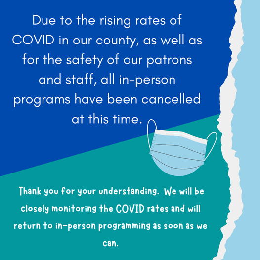 Due to the rising rates of COVID in our county, as well as for the safety of our patrons and staff, all in-person programs have been cancelled at this time.  Thank you for your understanding. We will be closely monitoring the COVID rates and will return to in-person programming as soon as we can.